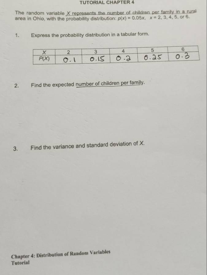 TUTORIAL CHAPTER 4
The random variable X represents the number of children per family in a rural
area in Ohio, with the probability distribution: p(x)=0.05x,x=2,3,4,5, or 6.
1. Express the probability distribution in a tabular form.
2. Find the expected number of children per family.
3. Find the variance and standard deviation of X.
Chapter 4: Distribution of Random Variables
Tutorial