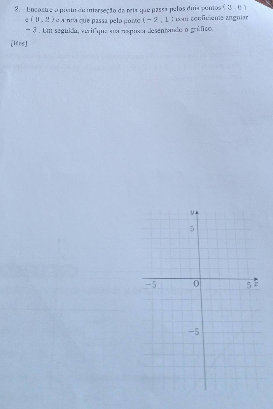 Encontre o ponto de interseção da reta que passa pelos dois pontos (3,0)
e(0,2) e a reta que passa pelo ponto (-2,1) com coeficiente angular
− 3. Em seguida, verifique sua resposta desenhando o gráfico. 
[Res]