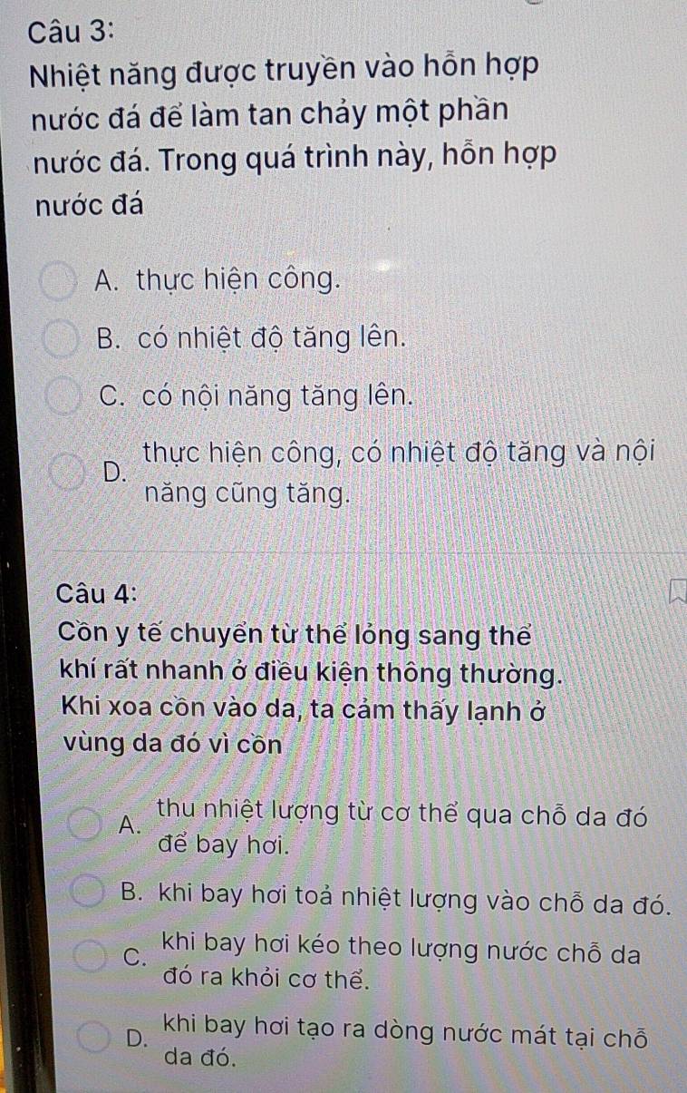 Nhiệt năng được truyền vào hỗn hợp
nước đá để làm tan chảy một phần
nước đá. Trong quá trình này, hỗn hợp
nước đá
A. thực hiện công.
B. có nhiệt độ tăng lên.
C. có nội năng tăng lên.
D. thực hiện công, có nhiệt độ tăng và nội
năng cũng tăng.
Câu 4:
Côn y tế chuyển từ thể lỏng sang thể
khí rất nhanh ở điều kiện thông thường.
Khi xoa cồn vào da, ta cảm thấy lạnh ở
vùng da đó vì cồn
A.
thu nhiệt lượng từ cơ thể qua chỗ da đó
để bay hơi.
B. khi bay hơi toả nhiệt lượng vào chỗ da đó.
C. khi bay hơi kéo theo lượng nước chỗ da
đó ra khỏi cơ thể.
D. khi bay hơi tạo ra dòng nước mát tại chỗ
da đó.