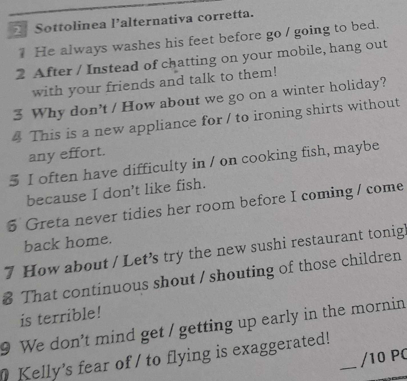 Sottolinea lalternativa corretta. 
He always washes his feet before go / going to bed. 
2 After / Instead of chatting on your mobile, hang out 
with your friends and talk to them! 
3 Why don't / How about we go on a winter holiday? 
4 This is a new appliance for / to ironing shirts without 
any effort. 
5 I often have difficulty in / on cooking fish, maybe 
because I don't like fish. 
5 Greta never tidies her room before I coming / come 
back home. 
7 How about / Let’s try the new sushi restaurant tonig 
# That continuous shout / shouting of those children 
is terrible! 
9 We don't mind get / getting up early in the mornin 
Kelly's fear of / to flying is exaggerated!_ 
/10 PC