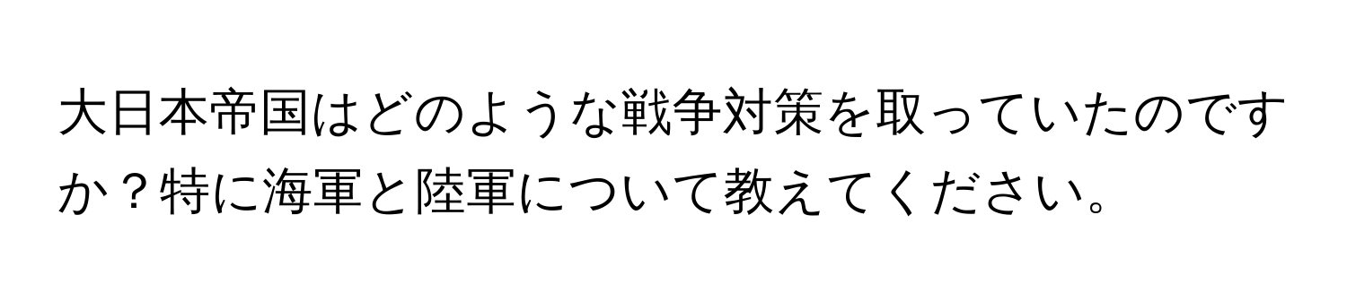 大日本帝国はどのような戦争対策を取っていたのですか？特に海軍と陸軍について教えてください。