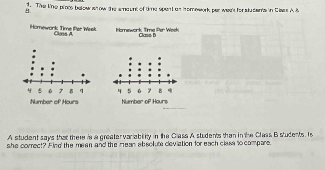 The line plots below show the amount of time spent on homework per week for students in Class A & 
B. 
Homework Time Per Week Homework Time Per Week 
Class A Class B 


A student says that there is a greater variability in the Class A students than in the Class B students. Is 
she correct? Find the mean and the mean absolute deviation for each class to compare.