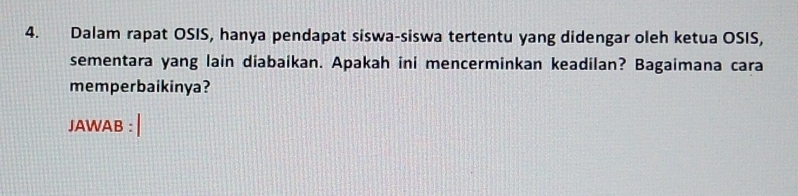 Dalam rapat OSIS, hanya pendapat siswa-siswa tertentu yang didengar oleh ketua OSIS, 
sementara yang lain diabaikan. Apakah ini mencerminkan keadilan? Bagaimana cara 
memperbaikinya? 
JAWAB :