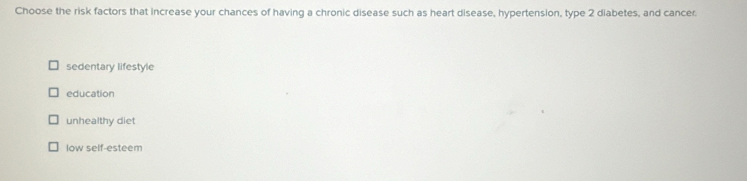 Choose the risk factors that increase your chances of having a chronic disease such as heart disease, hypertension, type 2 diabetes, and cancer.
sedentary lifestyle
education
unhealthy diet
low self-esteem