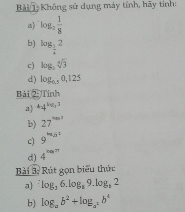 Không sử dụng máy tính, hãy tính: 
a) log _2 1/8 
b) log _ 1/4 2
c) log _3sqrt[4](3)
d) log _0.50,125
Bài 2: Tính 
a) 4^(log _2)3
b) 27^(log 92)
c) 9^((log sqrt 3)^2)
d) 4^(log 8)27
Bài 3: Rút gọn biểu thức 
a) log _36.log _89.log _62
b) log _ab^2+log _a^2b^4