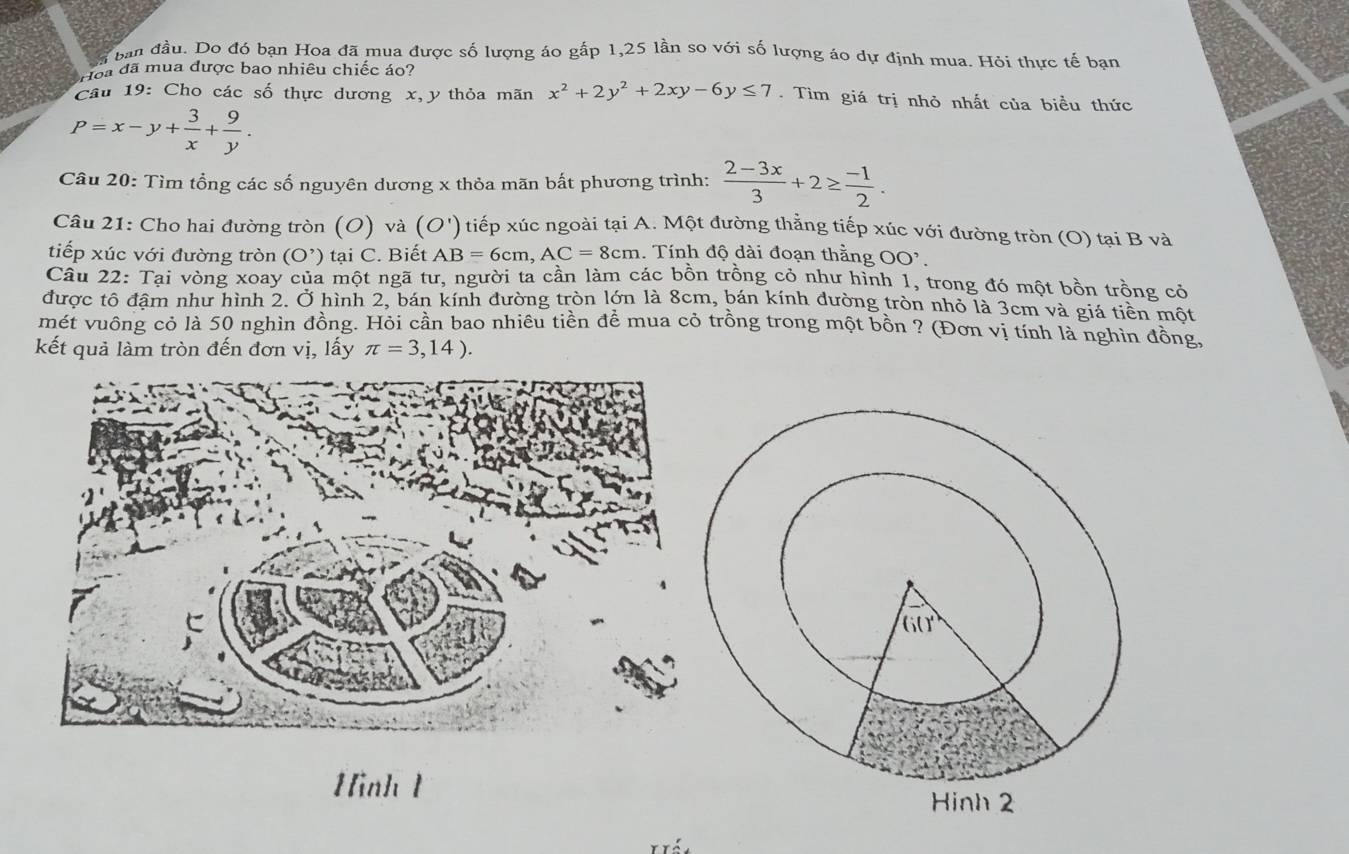 ban đầu. Do đó bạn Hoa đã mua được số lượng áo gấp 1,25 lần so với số lượng áo dự định mua. Hỏi thực tế bạn
Hoa đã mua được bao nhiêu chiếc áo?
Câu 19: Cho các số thực dương x,y thỏa mãn x^2+2y^2+2xy-6y≤ 7. Tìm giá trị nhỏ nhất của biều thức
P=x-y+ 3/x + 9/y .
Câu 20: Tìm tổng các số nguyên dương x thỏa mãn bất phương trình:  (2-3x)/3 +2≥  (-1)/2 .
Câu 21: Cho hai đường tròn (O) và (O') ) tiếp xúc ngoài tại A. Một đường thẳng tiếp xúc với đường tròn (O) tại B và
tiếp xúc với đường tròn (O^,) ) tại C. Biết AB=6cm,AC=8cm. Tính độ dài đoạn thằng OO'.
Câu 22: Tại vòng xoay của một ngã tư, người ta cần làm các bồn trồng cỏ như hình 1, trong đó một bồn trồng cỏ
được tô đậm như hình 2. Ở hình 2, bán kính đường tròn lớn là 8cm, bán kính đường tròn nhỏ là 3cm và giá tiền một
mét vuông cỏ là 50 nghìn đồng. Hỏi cần bao nhiêu tiền để mua cỏ trồng trong một bồn ? (Đơn vị tính là nghìn đồng,
kết quả làm tròn đến đơn vị, lấy π =3,14).
Hình 1