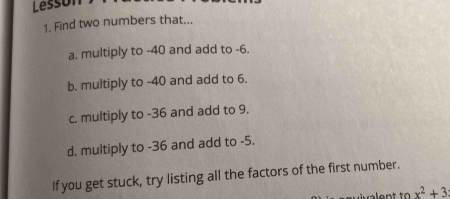 Lesson 
1. Find two numbers that... 
a. multiply to -40 and add to -6. 
b. multiply to -40 and add to 6. 
c. multiply to -36 and add to 9. 
d. multiply to -36 and add to -5. 
If you get stuck, try listing all the factors of the first number.
x^2+3