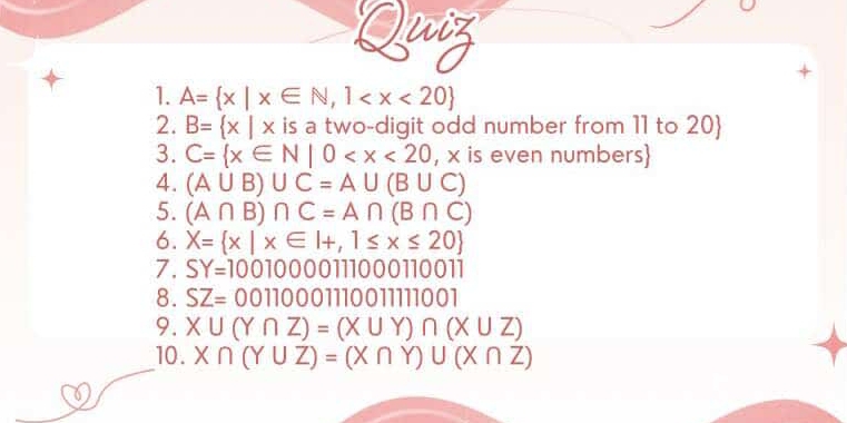 uiz 
1. A= x|x∈ N,1
2. B= x|x is a two-digit odd number from 11 to 20  
3. C= x∈ N|0
4. (A∪ B)∪ C=A∪ (B∪ C)
5. (A∩ B)∩ C=A∩ (B∩ C)
6. X= x|x∈ I+,1≤ x≤ 20
7. SY=10010000111000110011
8. SZ=0011000111001111001
9. X∪ (Y∩ Z)=(X∪ Y)∩ (X∪ Z)
10. X∩ (Y∪ Z)=(X∩ Y)∪ (X∩ Z)