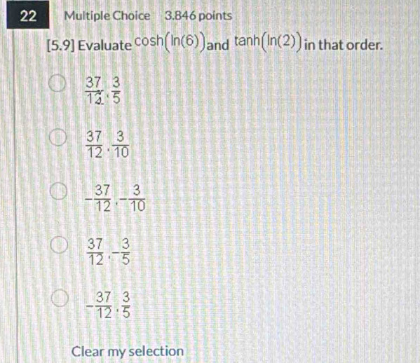 [5.9] Evaluate cos h(ln (6)) and tan h(ln (2)) in that order.
 37/12 ,  3/5 
 37/12 .  3/10 
- 37/12 , - 3/10 
 37/12 , - 3/5 
- 37/12 . 3/5 
Clear my selection