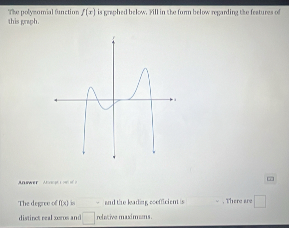 The polynomial function f(x) is graphed below. Fill in the form below regarding the features of 
this graph. 
Answer Attempt s out of 
The degree of f(x) is and the leading coefficient is . There are^ 
_  
distinct real zeros and relative maximums.