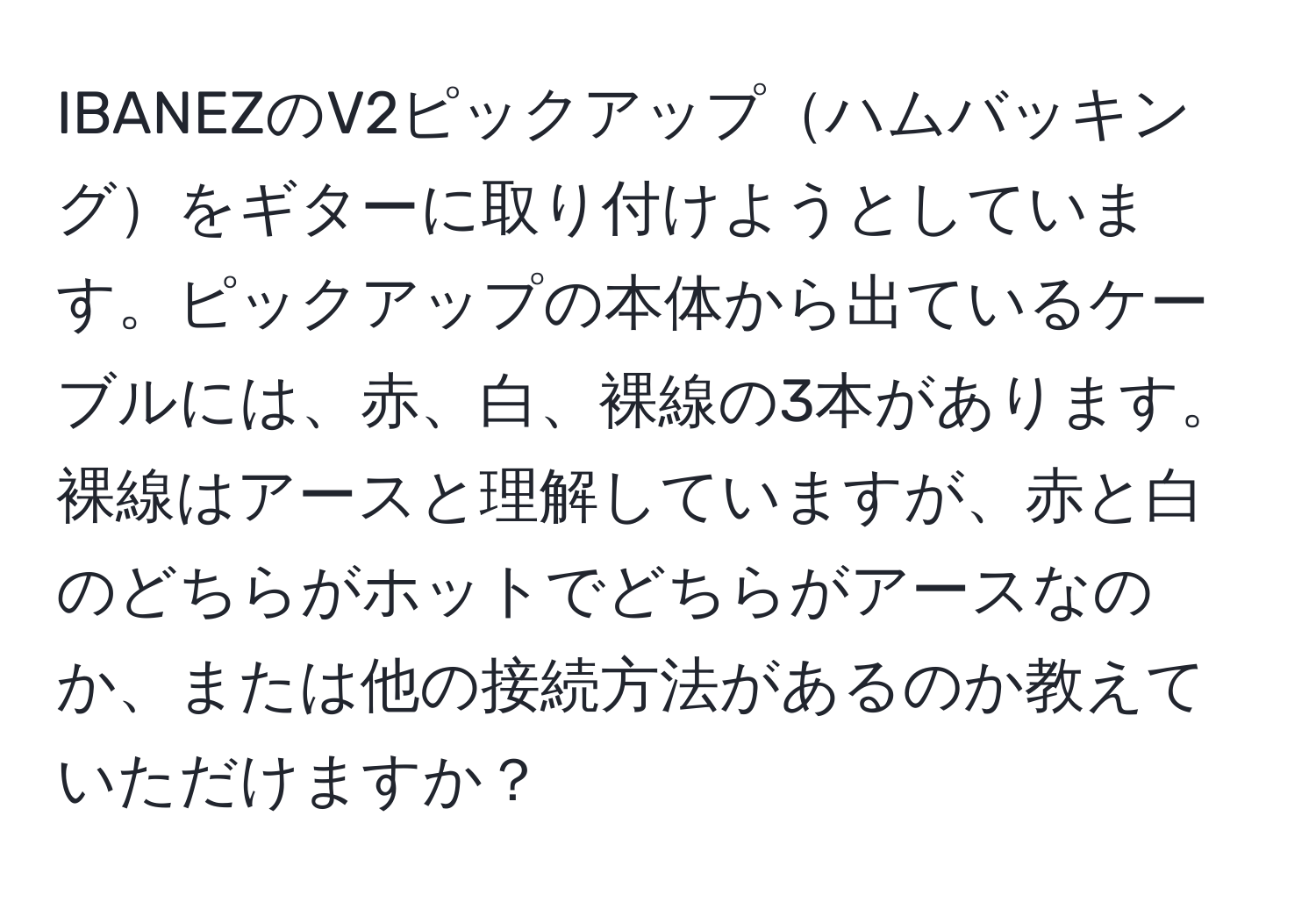 IBANEZのV2ピックアップハムバッキングをギターに取り付けようとしています。ピックアップの本体から出ているケーブルには、赤、白、裸線の3本があります。裸線はアースと理解していますが、赤と白のどちらがホットでどちらがアースなのか、または他の接続方法があるのか教えていただけますか？