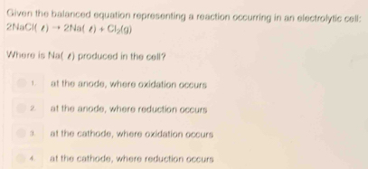 Given the balanced equation representing a reaction occurring in an electrolytic cell:
2NaCl(e)to 2Na(e)+Cl_2(g)
Where is Na(z) produced in the cell?
1. at the anode, where oxidation occurs
2 at the anode, where reduction occurs
3. at the cathode, where oxidation occurs
4. at the cathode, where reduction occurs