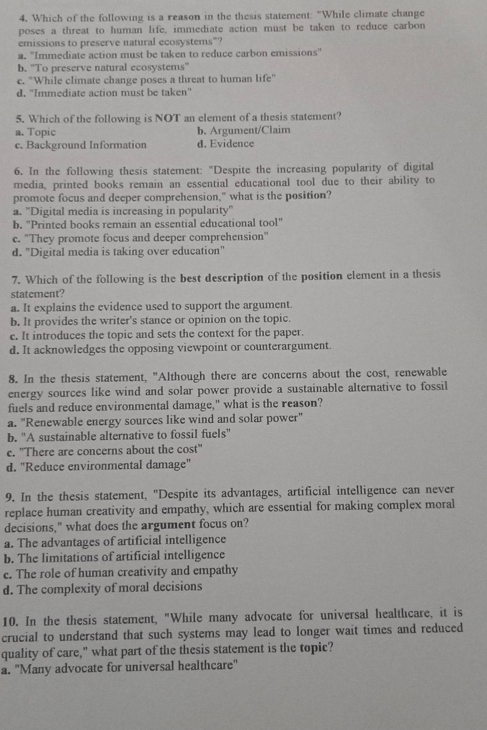 Which of the following is a reason in the thesis statement: "While climate change
poses a threat to human life, immediate action must be taken to reduce carbon
emissions to preserve natural ecosystems"?
a. "Immediate action must be taken to reduce carbon emissions"
b. "To preserve natural ecosystems"
c. "While climate change poses a threat to human life"
d. "Immediate action must be taken"
5. Which of the following is NOT an element of a thesis statement?
a. Topic b. Argument/Claim
c. Background Information d. Evidence
6. In the following thesis statement: "Despite the increasing popularity of digital
media, printed books remain an essential educational tool due to their ability to
promote focus and deeper comprehension," what is the position?
a. "Digital media is increasing in popularity"
b. "Printed books remain an essential educational . tan 1''
c. "They promote focus and deeper comprehension"
d. "Digital media is taking over education"
7. Which of the following is the best description of the position element in a thesis
statement?
a. It explains the evidence used to support the argument.
b. It provides the writer's stance or opinion on the topic.
c. It introduces the topic and sets the context for the paper.
d. It acknowledges the opposing viewpoint or counterargument.
8. In the thesis statement, "Although there are concerns about the cost, renewable
energy sources like wind and solar power provide a sustainable alternative to fossil
fuels and reduce environmental damage," what is the reason?
a. "Renewable energy sources like wind and solar power"
b. "A sustainable alternative to fossil fuels"
c. "There are concerns about the cost"
d. ''Reduce environmental damage''
9. In the thesis statement, "Despite its advantages, artificial intelligence can never
replace human creativity and empathy, which are essential for making complex moral
decisions," what does the argument focus on?
a. The advantages of artificial intelligence
b. The limitations of artificial intelligence
c. The role of human creativity and empathy
d. The complexity of moral decisions
10. In the thesis statement, "While many advocate for universal healthcare, it is
crucial to understand that such systems may lead to longer wait times and reduced
quality of care," what part of the thesis statement is the topic?
a. "Many advocate for universal healthcare"