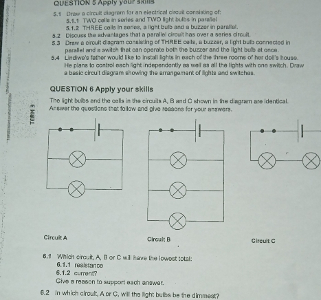 Apply your skills
5.1 Draw a circuit diagram for an electrical circuit consisting of:
5.1.1 TWO cells in series and TWO light bulbs in parallel
5.1.2 THREE cells in series, a light bulb and a buzzer in paralle.
5.2 Discuss the advantages that a paralle! circult has over a series circuit.
5.3 Draw a circuit diagram consisting of THREE cells, a buzzer, a light bulb connected in
parallel and a switch that can operate both the buzzer and the light bulb at once.
5.4 Lindiwe's father would like to install lights in each of the three rooms of her doll's house.
He plans to control each light independently as well as all the lights with one switch. Draw
a basic circuit diagram showing the arrangement of lights and switches.
QUESTION 6 Apply your skills
The light bulbs and the cells in the circuits A. B and C shown in the diagram are identical.
a Answer the questions that follow and give reasons for your answers.
Circuit A Circult B Circuit C
6.1 Which circuit, A, B or C will have the lowest total:
6.1.1 resistance
6.1.2 current?
Give a reason to support each answer.
6.2 In which circuit, A or C, will the light bulbs be the dimmest?