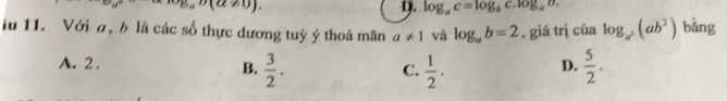 3a°(a!= 0).
D. log _ac=log _bc.log _ab. 
lu 11. Với a, b là các số thực dương tuỷ ý thoả mãn a!= 1 và log _ab=2 , giá trị của log _a^2(ab^2) bằng
A. 2. D.  5/2 .
B.  3/2 .  1/2 . 
C.