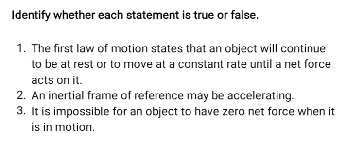 Identify whether each statement is true or false. 
1. The first law of motion states that an object will continue 
to be at rest or to move at a constant rate until a net force 
acts on it. 
2. An inertial frame of reference may be accelerating. 
3. It is impossible for an object to have zero net force when it 
is in motion.