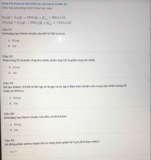 Dùng nội dung sau đế trả lời các câu hỏi từ 31 đến 34
Cho hai phương trình hóa học sau:
N_2(g)+O_2(g)to 2NO(g)_△ ,H_(201)°=180kJ(1)
2NO(g)+O_2(g)to 2NO_2(g)_△ ,H_(201)°=-114kJ(2)
Câu 31:
Enthalpy tạo thành chuẩn của NO là 180 kJ/mol.
A. Đúng
B. Sai
Câu 32:
[
Phản ứng (1) là phản ứng thu nhiệt, phản ứng (2) là phản ứng tỏa nhiệt.
A. Đúng
B. Sai
Câu 33:
Để tạo thành 123,95 lít NO (g) từ N_2(g) và O_2(g) ở điều kiện chuẩn cần cung cấp nhiệt lượng tối
thiếu là 450 kJ.
A. Đúng
B. Sai
Câu 34:
Enthalpy tạo thành chuẩn của NO_2 là 66 kJ/mol.
A. Đúng
B. Sai
Câu 35:
Số đồng phân amine mạch hở có công thức phân tử C_4H_11N là bao nhiêu?
đáp án