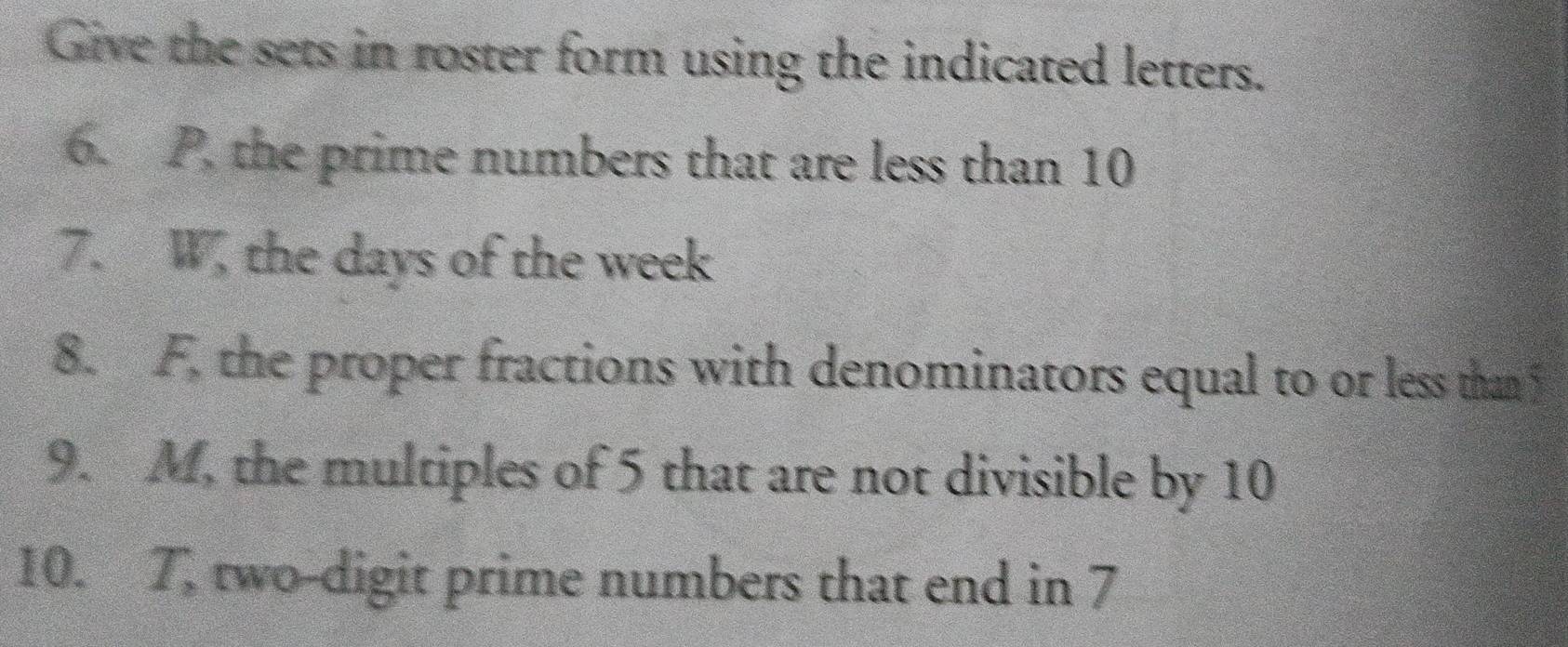 Give the sets in roster form using the indicated letters. 
6. P. the prime numbers that are less than 10
7. W, the days of the week
8. F, the proper fractions with denominators equal to or less than 5
9. M, the multiples of 5 that are not divisible by 10
10. 7, two-digit prime numbers that end in 7