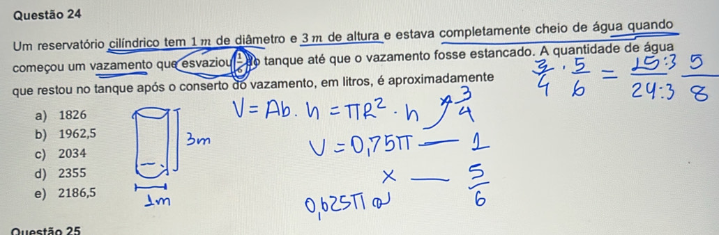 Um reservatório cilíndrico tem 1 m de diâmetro e 3 m de altura e estava completamente cheio de água quando
começou um vazamento que esvaziou frac 1 tanque até que o vazamento fosse estancado. A quantidade de água
que restou no tanque após o conserto do vazamento, em litros, é aproximadamente
a) 1826
b) 1962,5
_
c) 2034
d) 2355
_
e) 2186,5
Questão 25