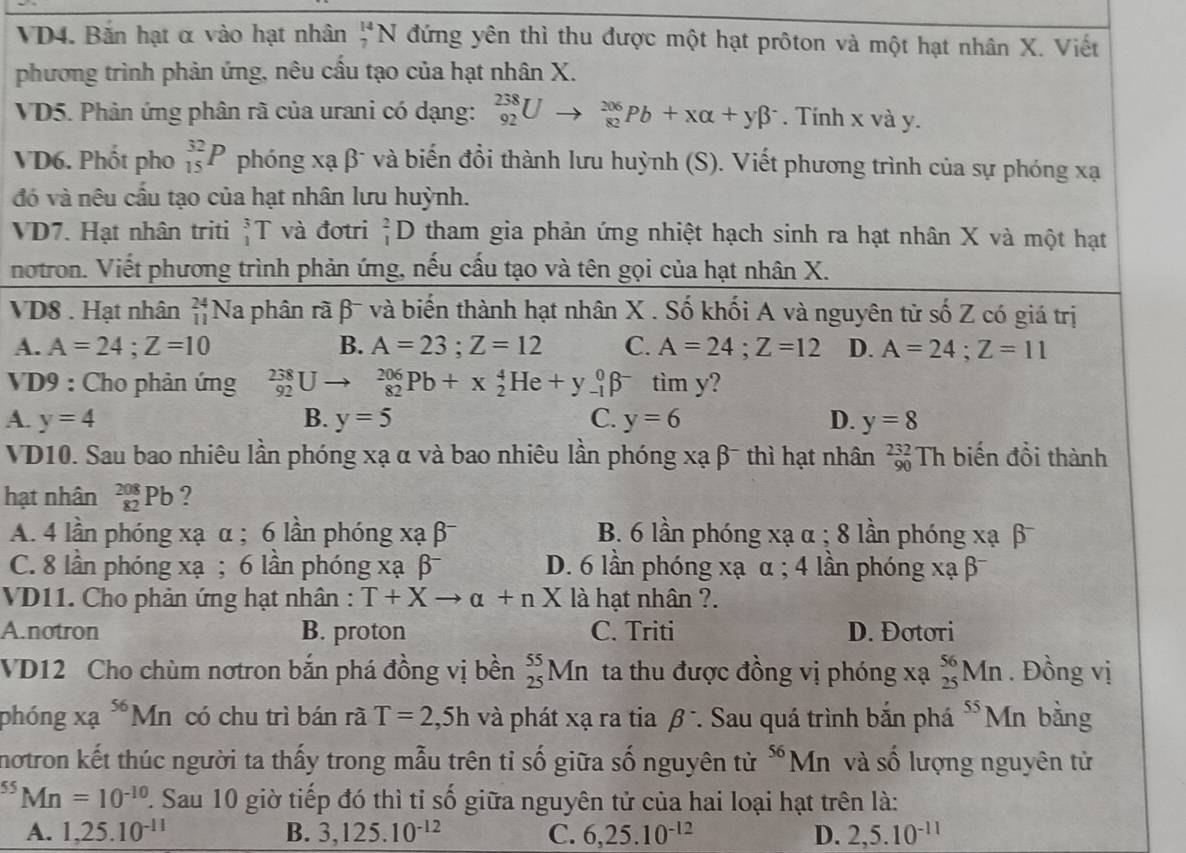 VD4. Bắn hạt α vào hạt nhân _7^((14)N đứng yên thì thu được một hạt prôton và một hạt nhân X. Viết
phương trình phản ứng, nêu cầu tạo của hạt nhân X.
VD5. Phân ứng phân rã của urani có dạng: _(92)^(238)Uto _(82)^(206)Pb+xalpha +ybeta ^-). Tính x và y.
VD6. Phốt pho _(15)^(32)P phóng xạ β¯ và biến đổi thành lưu huỳnh (S). Viết phương trình của sự phóng xạ
đó và nêu cầu tạo của hạt nhân lưu huỳnh.
VD7. Hạt nhân triti 3 T và đotri _1^(2D tham gia phản ứng nhiệt hạch sinh ra hạt nhân X và một hạt
notron. Viết phương trình phản ứng, nếu cấu tạo và tên gọi của hạt nhân X.
VD8 . Hạt nhân beginarray)r 24 11endarray lambda Na phân rã β¯ và biến thành hạt nhân X . Số khối A và nguyên từ số Z có giá trị
A. A=24;Z=10 B. A=23;Z=12 C. A=24;Z=12 D. A=24;Z=11
VD9 : Cho phản ứng _(92)^(238)Uto _(82)^(206)Pb+x_2^(4He+y_(-1)^0beta ^-) tìm y?
A. y=4 B. y=5 C. y=6 D. y=8
VD10. Sau bao nhiêu lần phóng xạ α và bao nhiêu lần phóng xạ β- thì hạt nhân _(90)^(232)Th biến đồi thành
hạt nhân _(82)^(208)Pb ?
A. 4 lần phóng xạ α ; 6 lần phóng xạ β B. 6 lần phóng xạ α ; 8 lần phóng xạ β
C. 8 lần phóng xạ ; 6 lần phóng xạ β D. 6 lần phóng xạ α ; 4 lần phóng xạ β
VD11. Cho phản ứng hạt nhân : T+Xto alpha +nX là hạt nhân ?.
A.notron B. proton C. Triti D. Đotori
VD12 Cho chùm nơtron bắn phá đồng vị bền _(25)^(55)Mn ta thu được đồng vị phóng xạ _(25)^(56)Mn. Đồng vị
phóng xa^(56)Mn có chu trì bán rã T=2,5h và phát xạ ra tia beta^- *. Sau quá trình bắn phá ^55Mn bằng
motron kết thúc người ta thấy trong mẫu trên tỉ số giữa số nguyên từ ^56Mn và số lượng nguyên tử
^55Mn=10^(-10) 1. Sau 10 giờ tiếp đó thì tỉ số giữa nguyên tử của hai loại hạt trên là:
A. 1,25.10^(-11) B. 3,125.10^(-12) C. 6,25.10^(-12) D. 2,5.10^(-11)