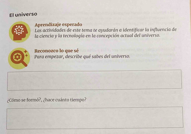 El universo 
Aprendizaje esperado 
Las actividades de este tema te ayudarán a identificar la influencia de 
la ciencia y la tecnología en la concepción actual del universo. 
Reconozco lo que sé 
Para empezar, describe qué sabes del universo. 
¿Cómo se formó?, ¿hace cuánto tiempo?