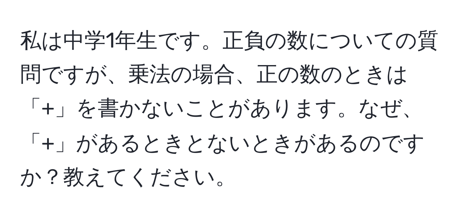 私は中学1年生です。正負の数についての質問ですが、乗法の場合、正の数のときは「+」を書かないことがあります。なぜ、「+」があるときとないときがあるのですか？教えてください。