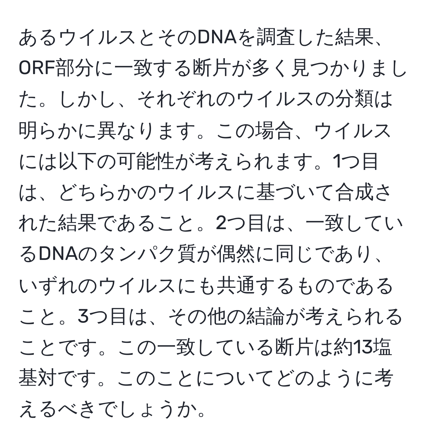 あるウイルスとそのDNAを調査した結果、ORF部分に一致する断片が多く見つかりました。しかし、それぞれのウイルスの分類は明らかに異なります。この場合、ウイルスには以下の可能性が考えられます。1つ目は、どちらかのウイルスに基づいて合成された結果であること。2つ目は、一致しているDNAのタンパク質が偶然に同じであり、いずれのウイルスにも共通するものであること。3つ目は、その他の結論が考えられることです。この一致している断片は約13塩基対です。このことについてどのように考えるべきでしょうか。