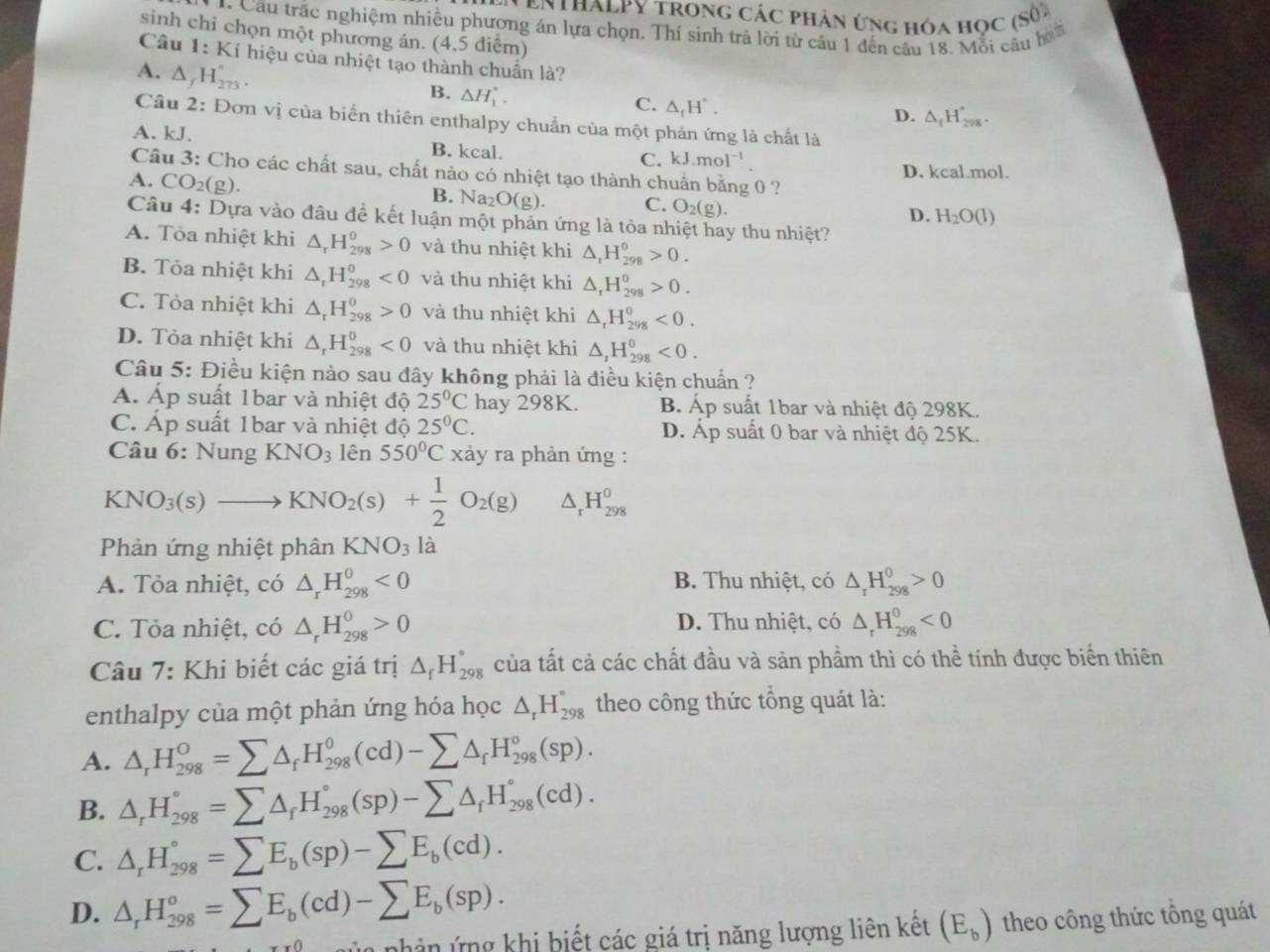 ENTHALPY trong các phản ứng hóa học (số)
* Cầu trắc nghiệm nhiều phương án lựa chọn. Thí sinh trả lời từ cầu 1 đến câu 18. Mỗi câu h
sinh chỉ chọn một phương án. (4,5 điểm)
Câu 1: Kí hiệu của nhiệt tạo thành chuẩn là?
A. △ _fH_(273)°.
B. △ H_1^((circ).
C. △ _f)H°.
D. △ _fH_298'.
Cầu 2: Đơn vị của biển thiên enthalpy chuẩn của một phản ứng là chất là
A. kJ. B. kcal. C. kJ.mol^(-1)
D. kcal.mol.
Câu 3: Cho các chất sau, chất nào có nhiệt tạo thành chuẩn bằng 0 ?
A. CO_2(g).
B. Na O(g). C. O_2(g).
D. H_2O(l)
Câu 4: Dựa vào đâu để kết luận một phản ứng là tỏa nhiệt hay thu nhiệt?
A. Tỏa nhiệt khi △ _rH_(298)^0>0 và thu nhiệt khi △ _rH_(298)^0>0.
B. Tỏa nhiệt khi △ _rH_(298)^0<0</tex> và thu nhiệt khi △ _rH_(298)^0>0.
C. Tỏa nhiệt khi △ _rH_(298)^(θ)>0 và thu nhiệt khi △ _rH_(298)^0<0.
D. Tỏa nhiệt khi △ _rH_(298)^0<0</tex> và thu nhiệt khi △ _1H_(298)^0<0.
Câu 5: Điều kiện nào sau đây không phải là điều kiện chuẩn ?
Á. Áp suất 1bar và nhiệt độ 25°C hay 298K. B. Áp suất 1bar và nhiệt độ 298K.
C. Áp suất 1bar và nhiệt độ 25°C. D. Áp suất 0 bar và nhiệt độ 25K.
Câu 6:NungKNO_3 lên 550°C xảy ra phản ứng :
KNO_3(s)to KNO_2(s)+ 1/2 O_2(g) _rH_(298)^0
Phản ứng nhiệt phân KNO_3 là
A. Tỏa nhiệt, có △ _rH_(298)^0<0</tex> B. Thu nhiệt, có △ _rH_(298)^0>0
C. Tỏa nhiệt, có △ _rH_(298)^0>0 D. Thu nhiệt, có △ _rH_(298)^0<0</tex>
Câu 7: Khi biết các giá trị △ _fH_(298)° của tất cả các chất đầu và sản phầm thì có thể tính được biển thiên
enthalpy của một phản ứng hóa học △ _rH_(298)° theo công thức tổng quát là:
A. △ _rH_(298)^o=sumlimits △ _fH_(298)^o(cd)-sumlimits △ _fH_(298)^o(sp).
B. △ _rH_(298)°=sumlimits △ _rH_(298)°(sp)-sumlimits △ _fH_(298)°(cd).
C. △ _rH_(298)°=sumlimits E_b(sp)-sumlimits E_b(cd).
D. △ _rH_(298)°=sumlimits E_b(cd)-sumlimits E_b(sp).
nh ân ứng khi biết các giá trị năng lượng liên kết (E_b) theo công thức tổng quát