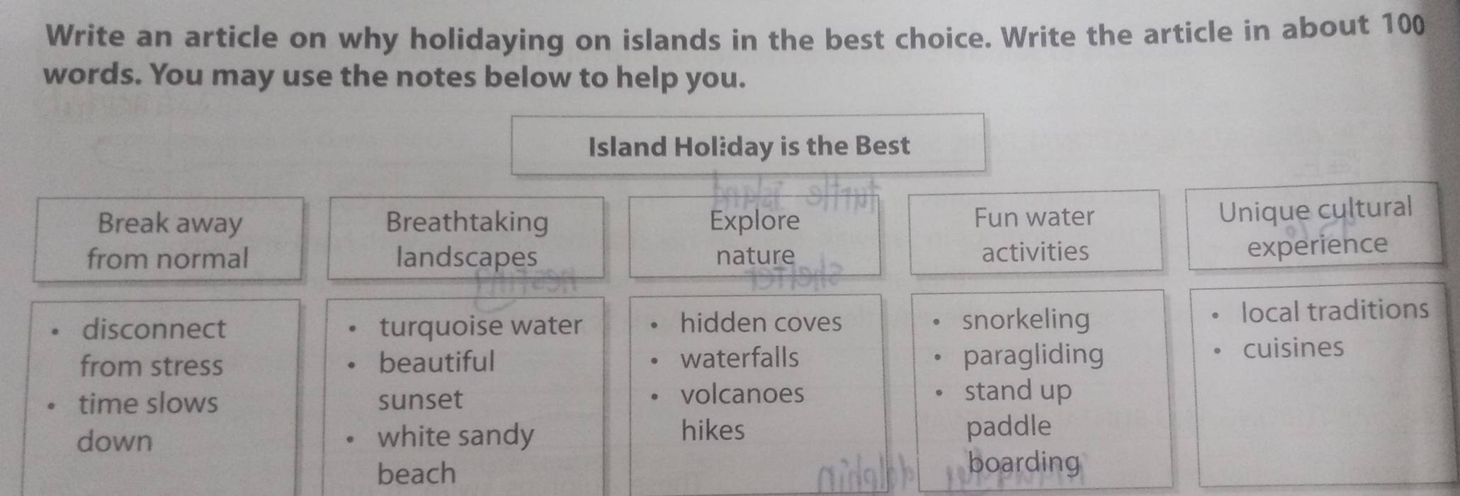 Write an article on why holidaying on islands in the best choice. Write the article in about 100
words. You may use the notes below to help you.
Island Holiday is the Best
Break away Breathtaking Explore Fun water
Unique cultural
from normal landscapes nature activities
experience
disconnect turquoise water hidden coves snorkeling local traditions
from stress beautiful waterfalls paragliding cuisines
volcanoes
time slows sunset stand up
hikes
down white sandy paddle
beach
boarding