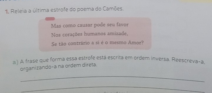 Releia a última estrofe do poema do Camões. 
Mas como causar pode seu favor 
Nos corações humanos amizade, 
Se tão contrário a si é o mesmo Amor? 
a) A frase que forma essa estrofe está escrita em ordem inversa. Reescreva-a, 
organizando-a na ordem direta. 
_ 
_