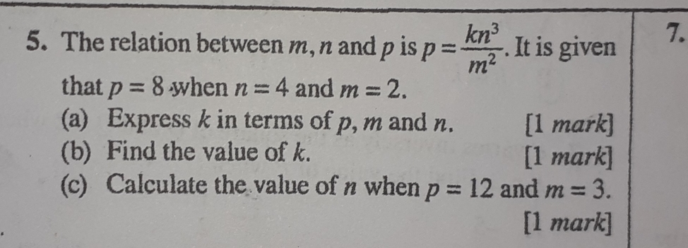 The relation between m, n and p is p= kn^3/m^2 . It is given 
7. 
that p=8 when n=4 and m=2. 
(a) Express k in terms of p, m and n. [1 mark] 
(b) Find the value of k. [1 mark] 
(c) Calculate the value of n when p=12 and m=3. 
[1 mark]