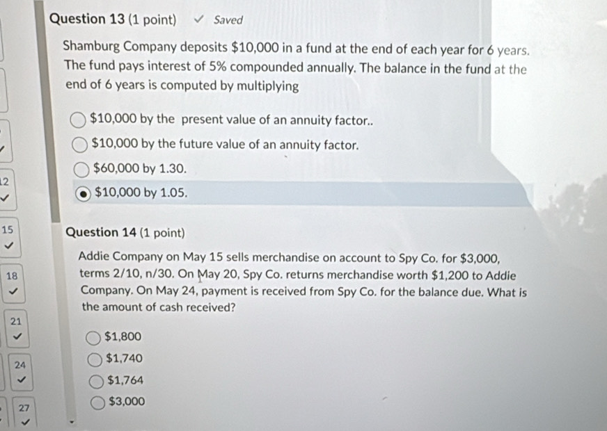 Saved
Shamburg Company deposits $10,000 in a fund at the end of each year for 6 years.
The fund pays interest of 5% compounded annually. The balance in the fund at the
end of 6 years is computed by multiplying
$10,000 by the present value of an annuity factor..
$10,000 by the future value of an annuity factor.
$60,000 by 1.30.
2
$10,000 by 1.05.
15 Question 14 (1 point)
Addie Company on May 15 sells merchandise on account to Spy Co. for $3,000,
18 terms 2/10, n/30. On May 20, Spy Co. returns merchandise worth $1,200 to Addie
Company. On May 24, payment is received from Spy Co. for the balance due. What is
the amount of cash received?
21
$1,800
24
$1,740
$1,764
27
$3,000