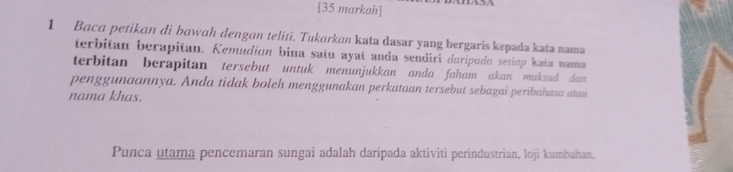 [35 markah] 
1 Baca petikan di bawah dengan teliti. Tukarkan kata dasar yang bergaris kepada kata nama 
terbitan berapitan. Kemudian bina satu ayaí anda sendiri duripada setiap kata nama 
terbitan berapitan tersebut untuk menunjukkan anda faham akan maksud dan 
penggunaannya. Anda tidak boleh menggunakan perkataan tersebut sebagai peribahasa atau 
nama khas. 
Punca utama pencemaran sungai adalah daripada aktiviti perindustrian, loji kumbahan,