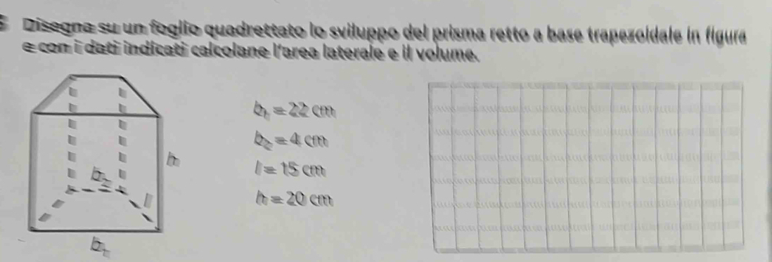 Disogna su un foglio quadrettato lo sviluppo del prisma retto a base trapezoidale in figura
e con i dati indícati calcolane l'area laterale e Il volume.
b_n=22cm
b_2=4cm
l=15cm
h=20cm