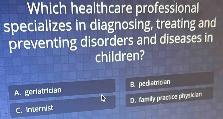 Which healthcare professional
specializes in diagnosing, treating and
preventing disorders and diseases in
children?
A. geriatrician B. pediatrician
D. family practice physician
C. internist