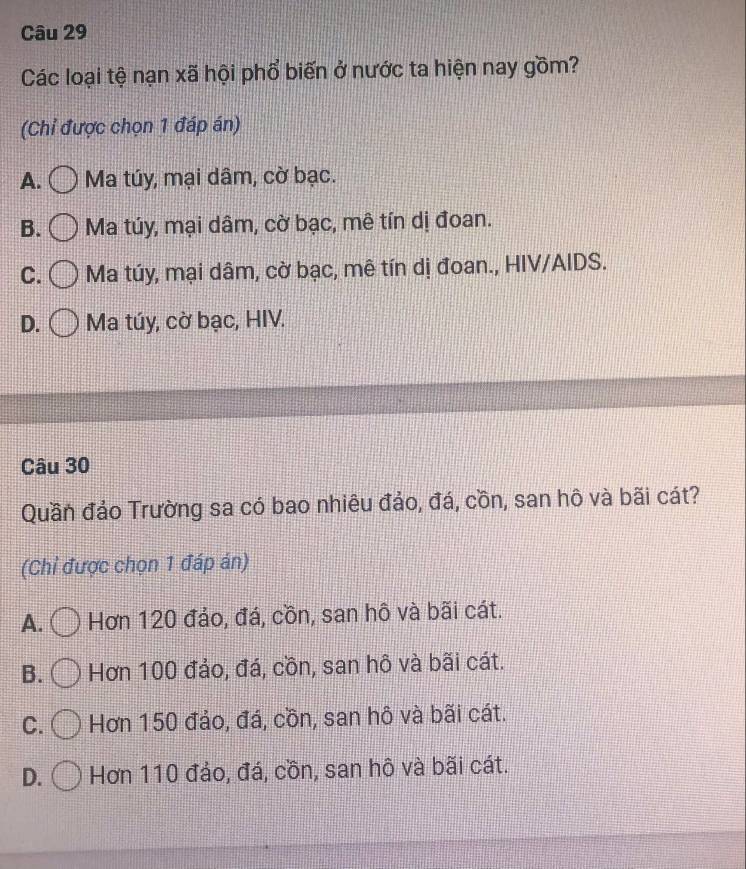 Các loại tệ nạn xã hội phổ biến ở nước ta hiện nay gồm?
(Chỉ được chọn 1 đáp án)
A. Ma túy, mại dâm, cờ bạc.
B. Ma túy, mại dâm, cờ bạc, mê tín dị đoan.
C. Ma túy, mại dâm, cờ bạc, mê tín dị đoan., HIV/AIDS.
D. Ma túy, cờ bạc, HIV.
Câu 30
Quần đảo Trường sa có bao nhiêu đảo, đá, cồn, san hô và bãi cát?
(Chỉ được chọn 1 đáp án)
A. Hơn 120 đảo, đá, cồn, san hô và bãi cát.
B. Hơn 100 đảo, đá, cồn, san hô và bãi cát.
C. Hơn 150 đảo, đá, cồn, san hô và bãi cát.
D. Hơn 110 đảo, đá, cồn, san hô và bãi cát.