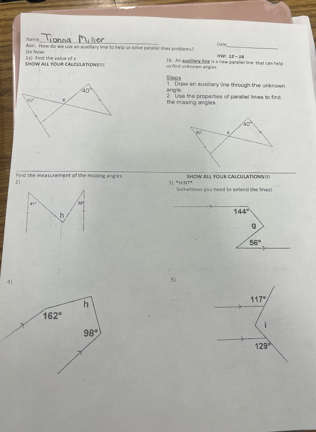 Name
Date
Aim: How do we use an auxiliary line to help us solve parallel lines problems?_
Do Now: HW: 12-16
1a) Find the value of x 1b. An auxiliary line is a new parallel line that can help
SHOW ALL YOUR CALCULATIONS!!! us find unknown angles
Steps
1. Draw an auxiliary line through the unknown
angle.
2. Use the properties of parallel lines to find
the missing angles.
Find the measurement of the missing angles. SHOW ALL YOUR CALCULATIONS!!!
2 3 *HINT*
Sometimes you need to extend the lines!
144°
g
56°
4)
5)