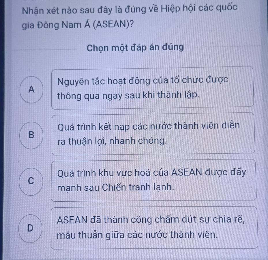 Nhận xét nào sau đây là đúng về Hiệp hội các quốc
gia Đông Nam Á (ASEAN)?
Chọn một đáp án đúng
Nguyên tắc hoạt động của tổ chức được
A
thông qua ngay sau khi thành lập.
Quá trình kết nạp các nước thành viên diễn
B
ra thuận lợi, nhanh chóng.
Quá trình khu vực hoá của ASEAN được đẩy
C
mạnh sau Chiến tranh lạnh.
ASEAN đã thành công chấm dứt sự chia rẽ,
D
mâu thuẫn giữa các nước thành viên.