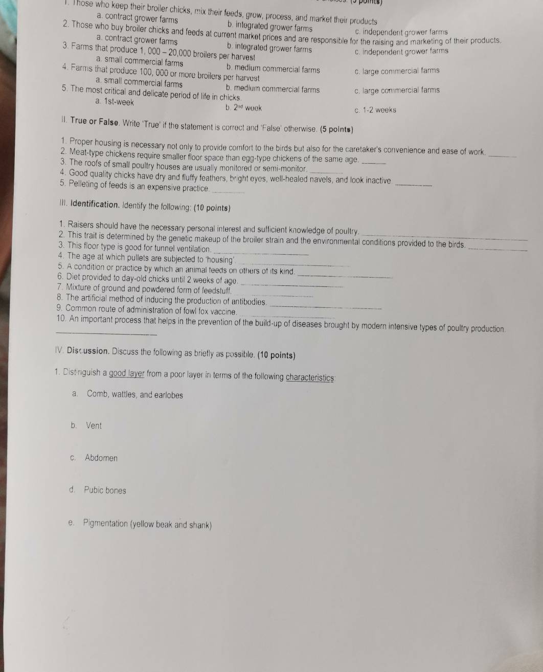 (5 pomts)
1. Those who keep their broiler chicks, mix their feeds, grow, process, and market their products
a. contract grower farms b. integrated grower farms
c. independent grower farms
2. Those who buy broiler chicks and feeds at current market prices and are responsible for the raising and marketing of their products.
a. contract grower farms b. integrated grower farms
3. Farms that produce 1, 00 0- - 20,000 broilers per harves
c. independent grower farms
a. small commercial farms b. medium commercial farms c. large commercial farms
4. Farms that produce 100, 000 or more broilers per harvest
a. small commercial farms b. medium commercial farms c. large commercial farms
5. The most critical and delicate period of life in chicks.
a. 1st-week b 2^(nd) wook
C. 1-2 weeks
ll. True or False. Write 'True' if the statement is correct and 'False' otherwise. (5 polnts)
1. Proper housing is necessary not only to provide comfort to the birds but also for the caretaker's convenience and ease of work
2. Meat-type chickens require smaller floor space than egg-type chickens of the same age._
_
3. The roofs of small poultry houses are usually monitored or semi-monitor
4. Good quality chicks have dry and fluffy feathers, bright eyes, well-healed navels, and look inactive
5. Pelleting of feeds is an expensive practice._
_
III. Identification. Identify the following: (10 points)
1. Raisers should have the necessary personal interest and sufficient knowledge of poultry
2. This trait is determined by the genetic makeup of the broiler strain and the environmental conditions provided to the birds
_
3. This floor type is good for tunnel ventilation
_
_
4. The age at which pullets are subjected to 'housing'
5. A condition or practice by which an animal feeds on others of its kind.
_
6. Diet provided to day-old chicks until 2 weeks of age_
_
7. Mixture of ground and powdered form of feedstuff.
8. The artificial method of inducing the production of antibodies
9. Common route of administration of fowl fox vaccine_
_10. An important process that helps in the prevention of the build-up of diseases brought by modern intensive types of poultry production
IV. Discussion. Discuss the following as briefly as possible. (10 points)
1. Distinguish a good layer from a poor layer in terms of the following characteristics:
a. Comb, wattles, and earlobes
b. Vent
c. Abdomen
d. Pubic bones
e. Pigmentation (yellow beak and shank)
