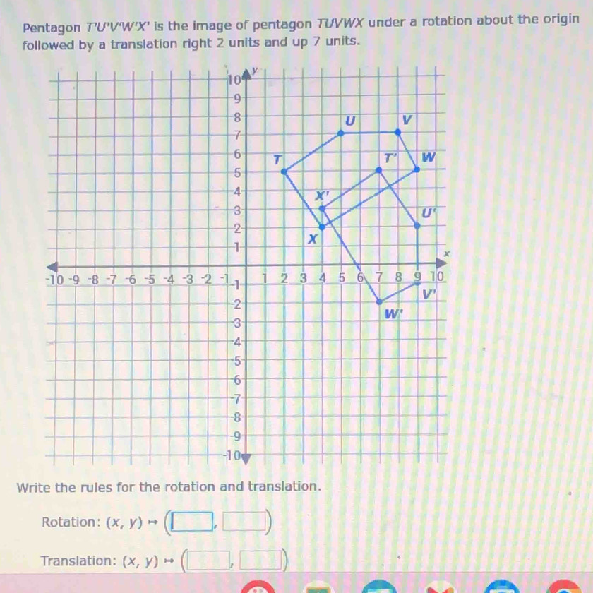 Pentagon T'U'VW'X' is the image of pentagon TUVWX under a rotation about the origin
Rotation: (x,y)to (□ ,□ )
Translation: (x,y)to (□ ,□ )