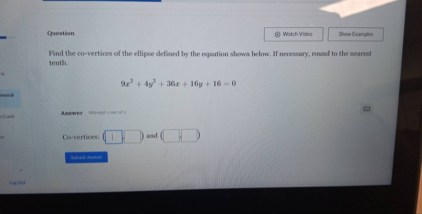 Question Watch Video Show Examples 
Find the co-vertices of the ellipse defined by the equation shown below. If necessary, round to the nearest 
tenth.

9x^2+4y^2+36x+16y+16=0
eneral 
n Conic Answer Attempt 1 out of 2 
Co-vertices: (□ ,□ ) and (□ ,□ )
Submit Answer 
Log Out