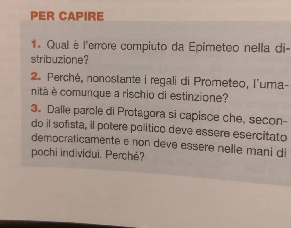 PER CAPIRE 
1. Qual è l'errore compiuto da Epimeteo nella di- 
stribuzione? 
2. Perché, nonostante i regali di Prometeo, l'uma- 
nità è comunque a rischio di estinzione? 
3. Dalle parole di Protagora si capisce che, secon- 
do il sofista, il potere politico deve essere esercitato 
democraticamente e non deve essere nelle mani di 
pochi individui. Perché?