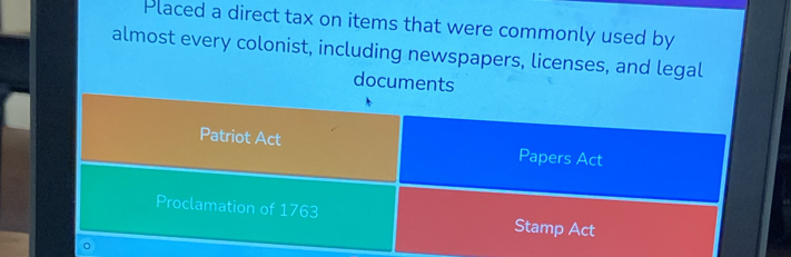 Placed a direct tax on items that were commonly used by 
almost every colonist, including newspapers, licenses, and legal 
documents 
Patriot Act Papers Act 
Proclamation of 1763 Stamp Act