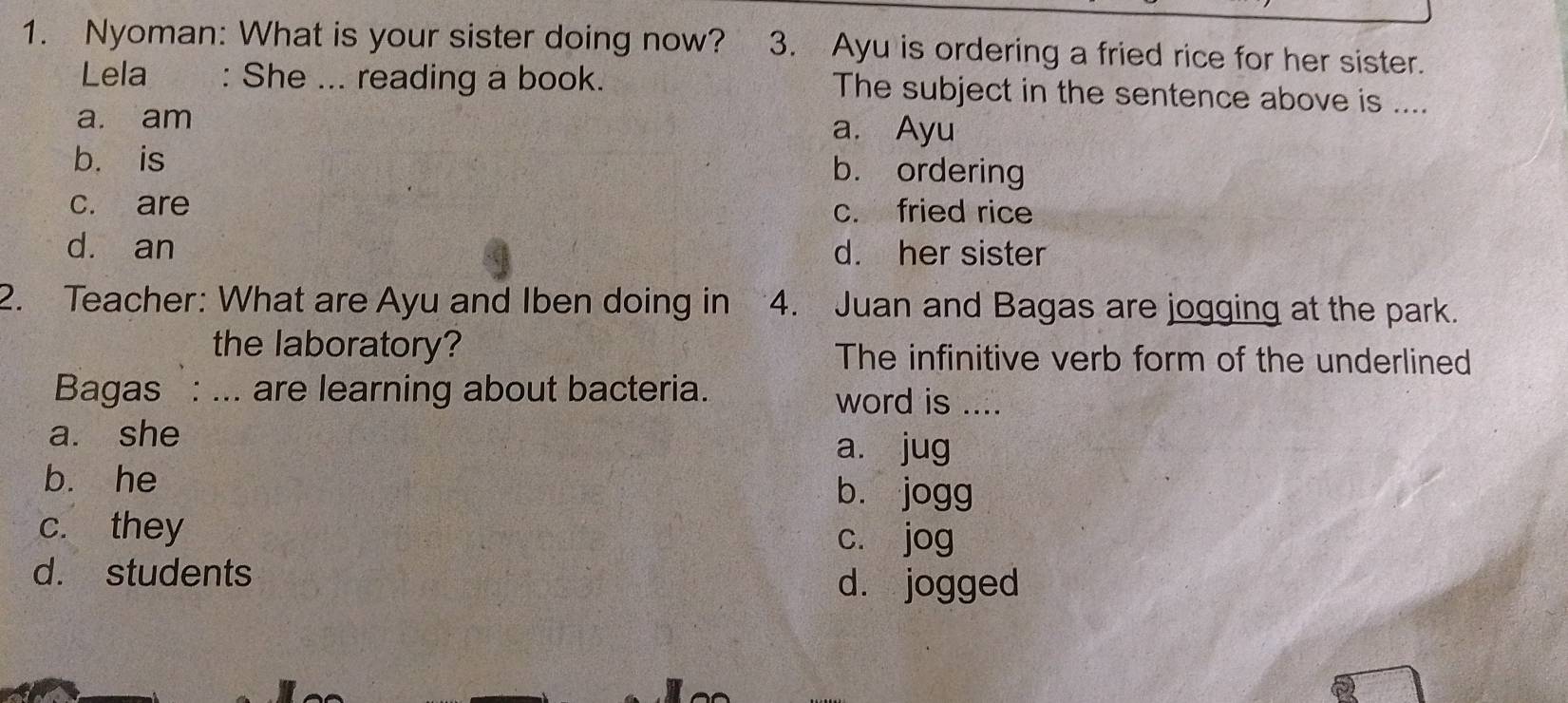 Nyoman: What is your sister doing now? 3. Ayu is ordering a fried rice for her sister.
Lela : She ... reading a book. The subject in the sentence above is ....
a. am a. Ayu
b. is b. ordering
c. are c. fried rice
dà an d. her sister
2. Teacher: What are Ayu and Iben doing in 4. Juan and Bagas are jogging at the park.
the laboratory? The infinitive verb form of the underlined
Bagas : ... are learning about bacteria. word is ....
a. she
a. jug
bù he bù jogg
c. they cí jog
d. students
dà jogged