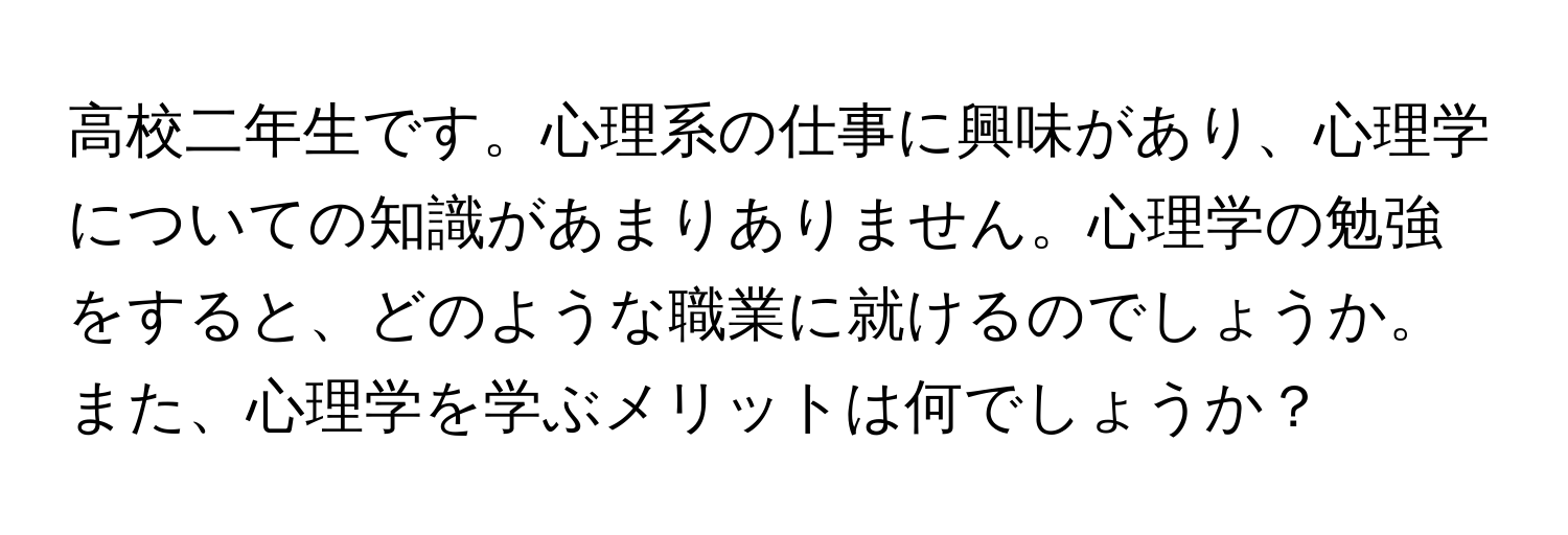 高校二年生です。心理系の仕事に興味があり、心理学についての知識があまりありません。心理学の勉強をすると、どのような職業に就けるのでしょうか。また、心理学を学ぶメリットは何でしょうか？