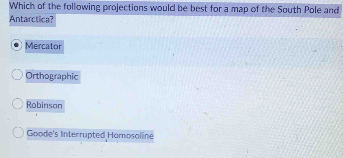 Which of the following projections would be best for a map of the South Pole and
Antarctica?
Mercator
Orthographic
Robinson
Goode's Interrupted Homosoline