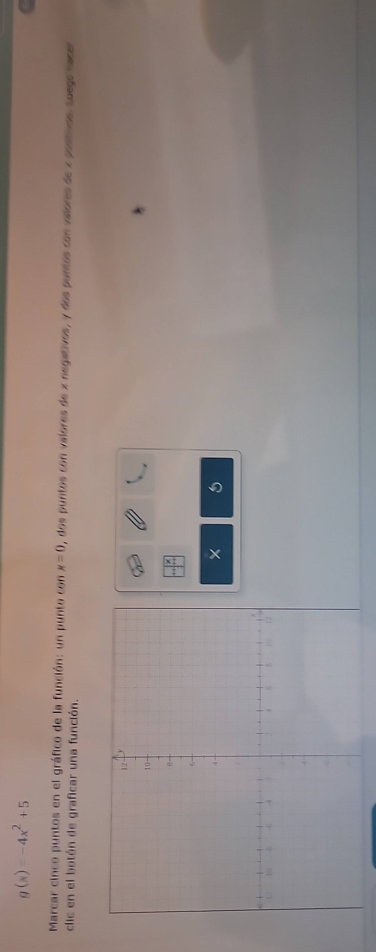 g(x)=-4x^2+5
Marcar cinco puntos en el gráfico de la función: un punto con x=0 0, dos puntos con valores de x negativos, y dos puntos con valores de x postnos. Luego nacer 
clic en el botón de graficar una función. 
8 
×