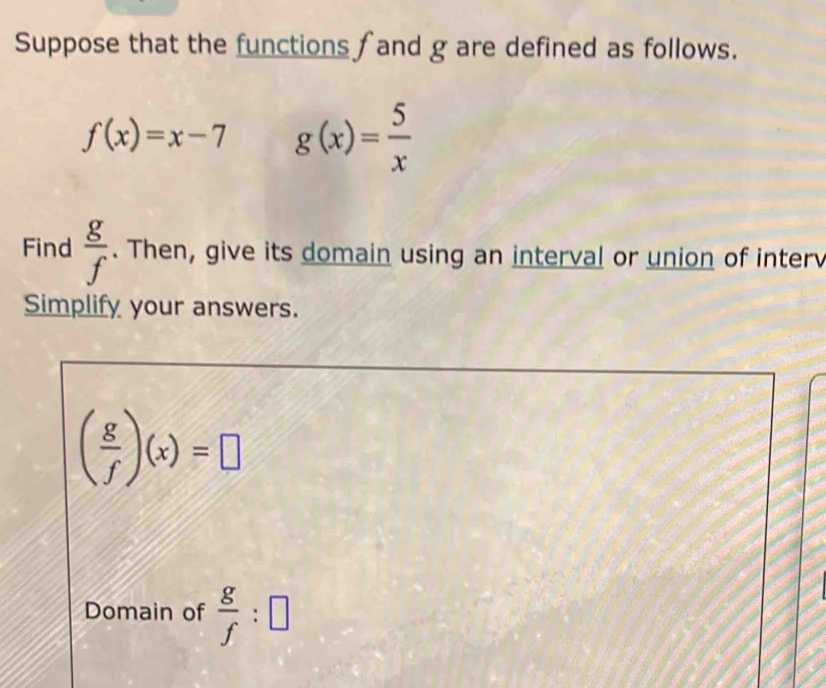 Suppose that the functions f and g are defined as follows.
f(x)=x-7 g(x)= 5/x 
Find  g/f . Then, give its domain using an interval or union of interv 
Simplify your answers.
( g/f )(x)=□
Domain of  g/f :□