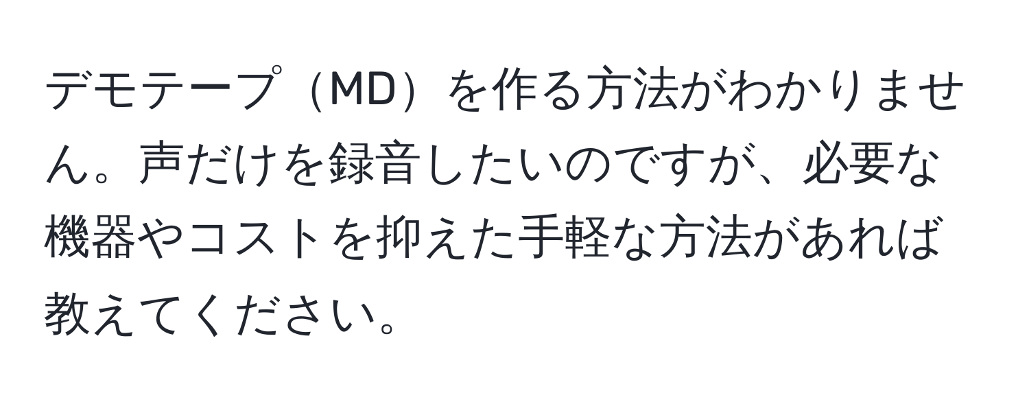 デモテープMDを作る方法がわかりません。声だけを録音したいのですが、必要な機器やコストを抑えた手軽な方法があれば教えてください。