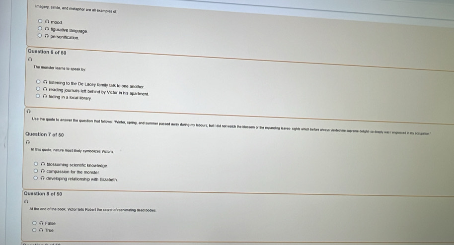 Imagery, simile, and metaphor are all examples of
Ω mood.
Ω figurative language
A personification
Question 6 of 50
∩
The monster learns to speak by
# listening to the De Lacey family talk to one another.
Ω reading journals left behind by Victor in his apartment.
∩ hiding in a local library
Use the quote to answer the question that follows: "Winter, spring, and summer passed away during my labours; but I did not watch the blossom or the expanding leaves- sights which before always yielded me supreme delight- so deeply was I engrossed in my ccupaton
Question 7 of 50
n
In this quote, nature most likely symbolizes Victor's
∩ blossoming scientific knowledge
∩ compassion for the monster.
∩ developing relationship with Elizabeth
Question 8 of 50
n
At the end of the book, Victor tells Robert the secret of reanimaling dead bodies
∩ False
∩ True
